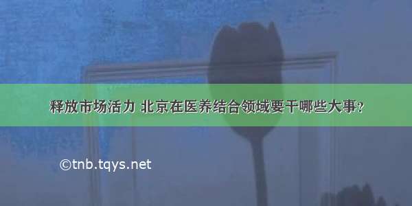 释放市场活力 北京在医养结合领域要干哪些大事？