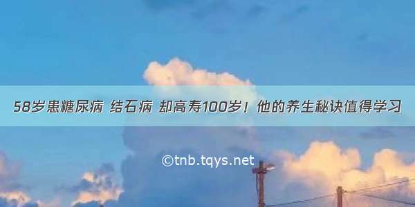 58岁患糖尿病 结石病 却高寿100岁！他的养生秘诀值得学习