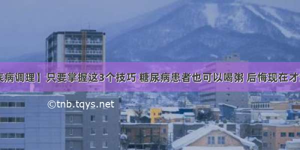 【疾病调理】只要掌握这3个技巧 糖尿病患者也可以喝粥 后悔现在才知道！