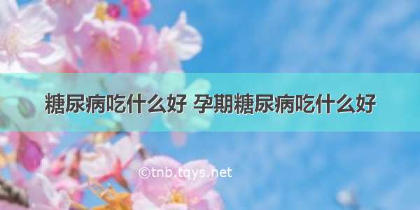 糖尿病吃什么好 孕期糖尿病吃什么好