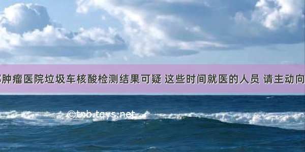 北京南郊肿瘤医院垃圾车核酸检测结果可疑 这些时间就医的人员 请主动向社区报告