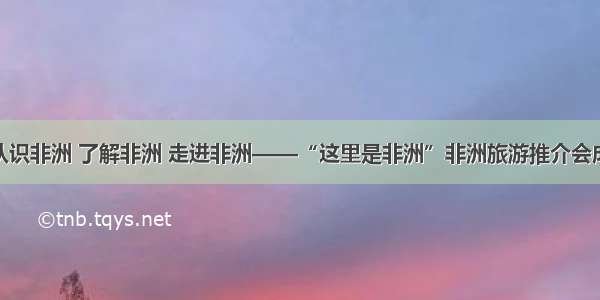 交流 | 认识非洲 了解非洲 走进非洲——“这里是非洲”非洲旅游推介会成功举办