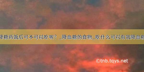 降糖药饭后可不可以吃呢？_降血糖的食物_吃什么可以有效降血糖