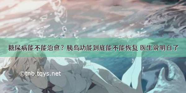 糖尿病能不能治愈？胰岛功能到底能不能恢复 医生说明白了