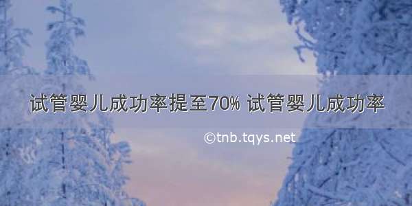 试管婴儿成功率提至70% 试管婴儿成功率