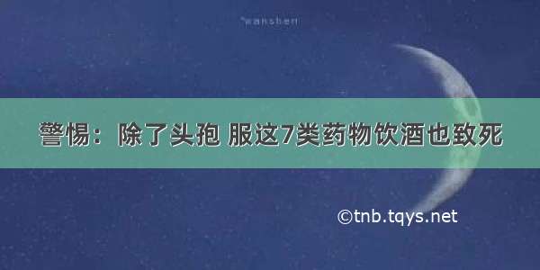 警惕：除了头孢 服这7类药物饮酒也致死