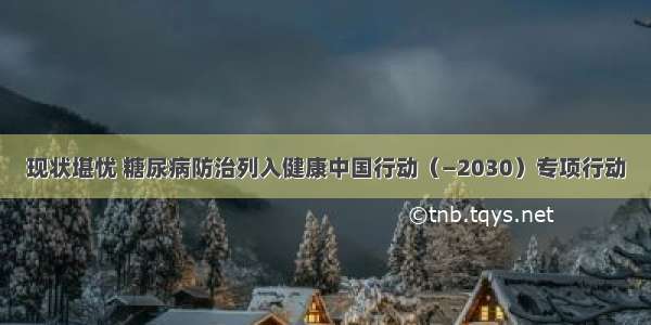 现状堪忧 糖尿病防治列入健康中国行动（—2030）专项行动