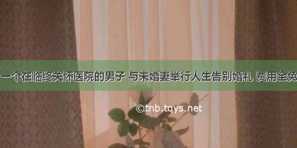 一个在临终关怀医院的男子 与未婚妻举行人生告别婚礼 费用全免