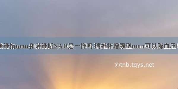 瑞维拓nmn和诺维斯NAD是一样吗 瑞维拓增强型nmn可以降血压吗