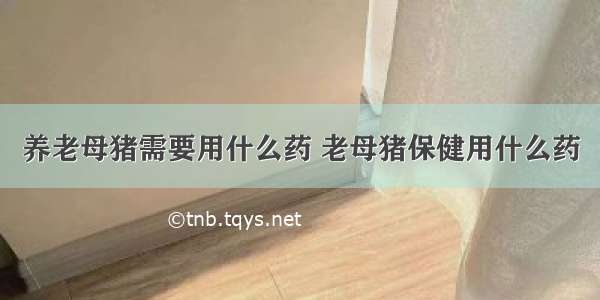 养老母猪需要用什么药 老母猪保健用什么药