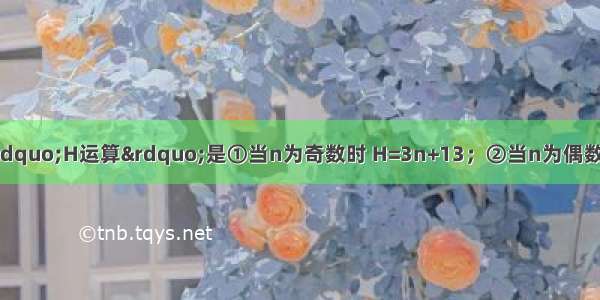 规定：正整数n的“H运算”是①当n为奇数时 H=3n+13；②当n为偶数时 H=n×（其中H为