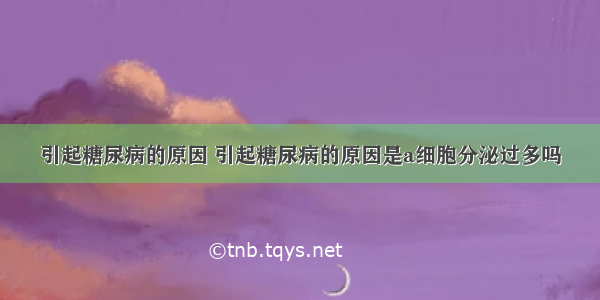 引起糖尿病的原因 引起糖尿病的原因是a细胞分泌过多吗