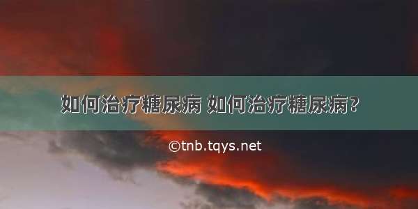 如何治疗糖尿病 如何治疗糖尿病？