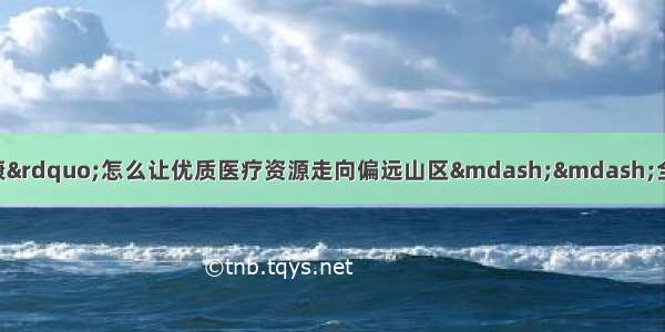 “互联网＋医疗健康”怎么让优质医疗资源走向偏远山区——全国政协常委 农工党中央副