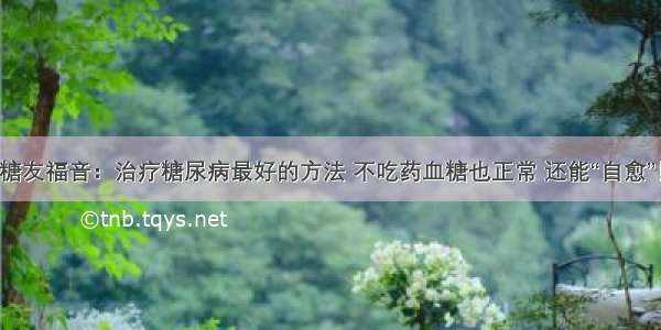 糖友福音：治疗糖尿病最好的方法 不吃药血糖也正常 还能“自愈”！