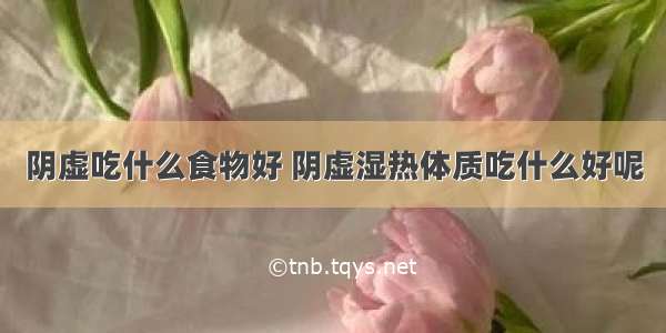 阴虚吃什么食物好 阴虚湿热体质吃什么好呢