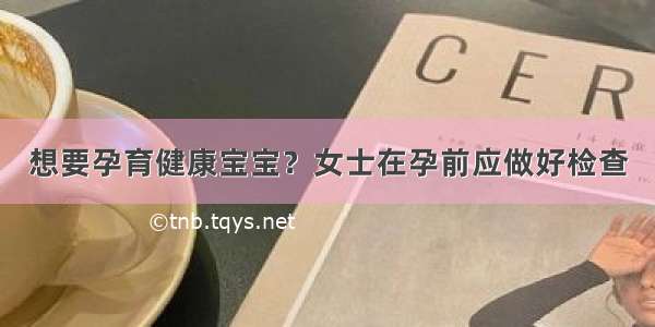 想要孕育健康宝宝？女士在孕前应做好检查