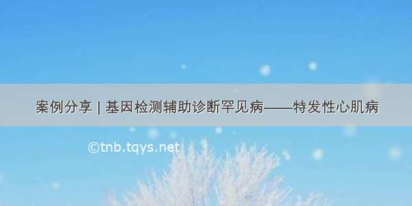 案例分享 | 基因检测辅助诊断罕见病——特发性心肌病