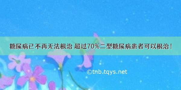 糖尿病已不再无法根治 超过70%二型糖尿病患者可以根治！