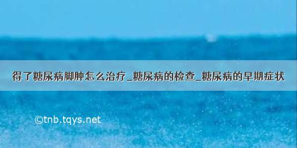 得了糖尿病脚肿怎么治疗_糖尿病的检查_糖尿病的早期症状