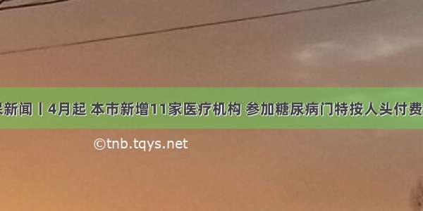 医保新闻丨4月起 本市新增11家医疗机构 参加糖尿病门特按人头付费试点