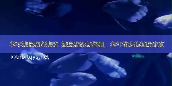 ​老年糖尿病降糖药_糖尿病诊断鉴别_​老年慎选抗糖尿病药