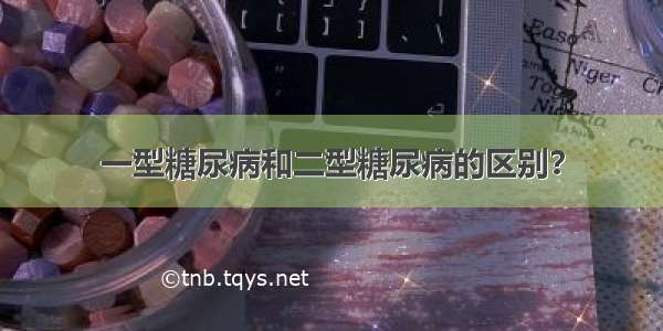 一型糖尿病和二型糖尿病的区别？