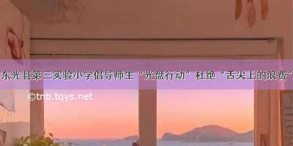 东光县第三实验小学倡导师生“光盘行动”杜绝“舌尖上的浪费”