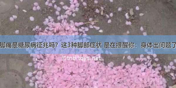 脚痛是糖尿病征兆吗？这3种脚部症状 是在提醒你：身体出问题了