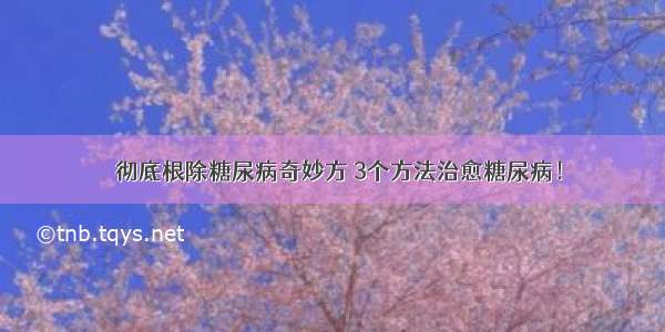 ​彻底根除糖尿病奇妙方 3个方法治愈糖尿病！