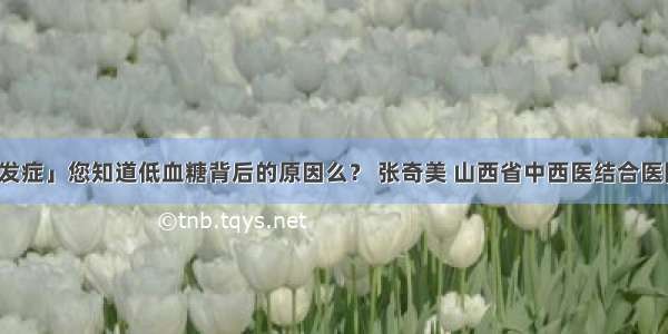 「糖尿病并发症」您知道低血糖背后的原因么？ 张奇美 山西省中西医结合医院内分泌二科