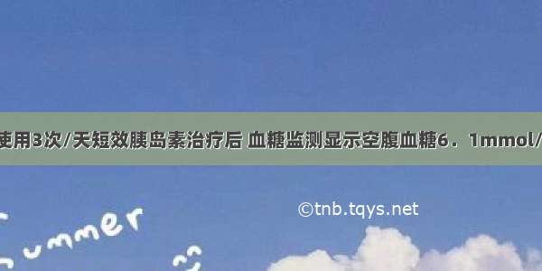 如果患者经使用3次/天短效胰岛素治疗后 血糖监测显示空腹血糖6．1mmol/L 三餐餐后2