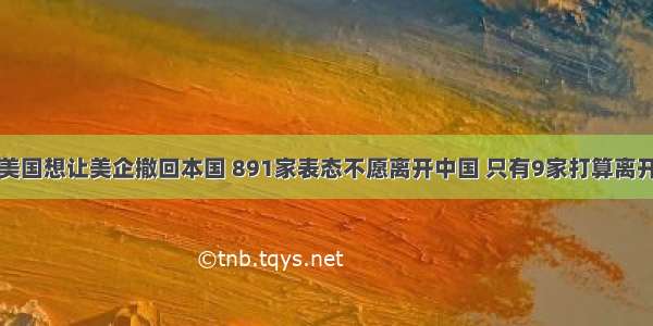 美国想让美企撤回本国 891家表态不愿离开中国 只有9家打算离开