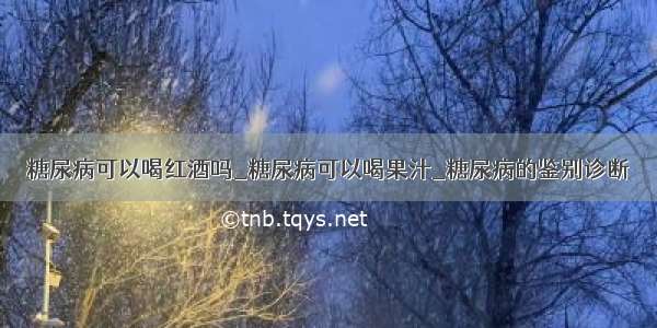 糖尿病可以喝红酒吗_糖尿病可以喝果汁_糖尿病的鉴别诊断