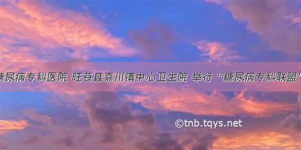 广元川北糖尿病专科医院 旺苍县嘉川镇中心卫生院 举行“糖尿病专科联盟”挂牌仪式