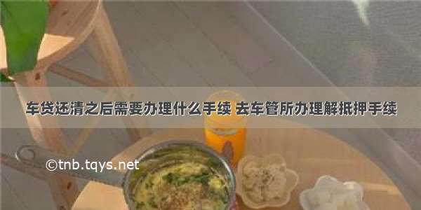 车贷还清之后需要办理什么手续 去车管所办理解抵押手续