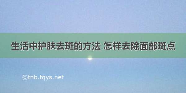 生活中护肤去斑的方法 怎样去除面部斑点