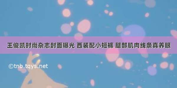 王俊凯时尚杂志封面曝光 西装配小短裤 腿部肌肉线条真养眼