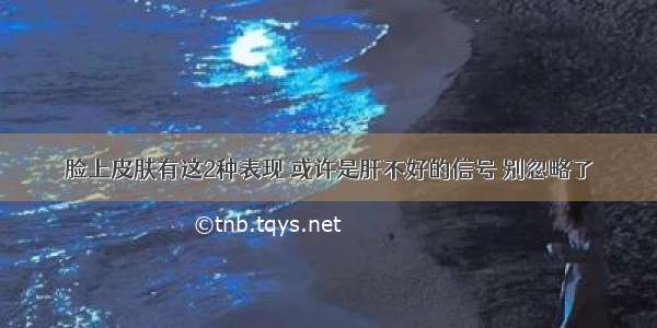 脸上皮肤有这2种表现 或许是肝不好的信号 别忽略了