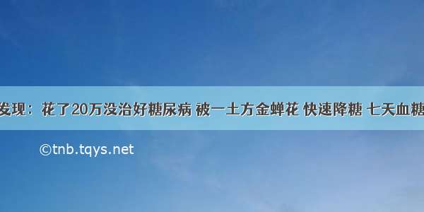 医院最新发现：花了20万没治好糖尿病 被一土方金蝉花 快速降糖 七天血糖就正常了 