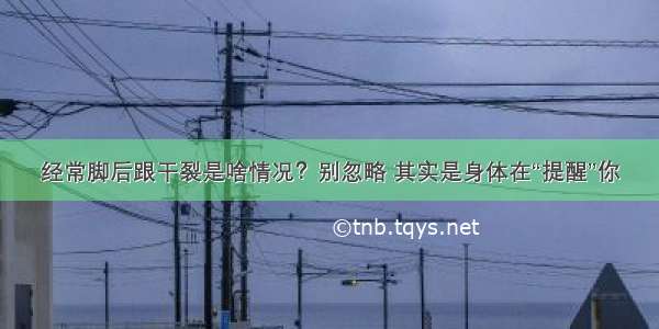 经常脚后跟干裂是啥情况？别忽略 其实是身体在“提醒”你