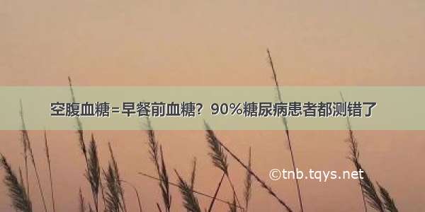 空腹血糖=早餐前血糖？90%糖尿病患者都测错了