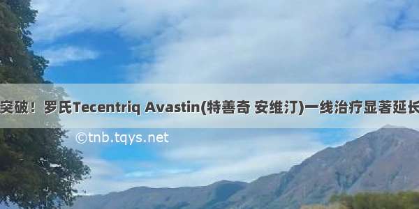 肝癌十年重大突破！罗氏Tecentriq Avastin(特善奇 安维汀)一线治疗显著延长总生存期！...