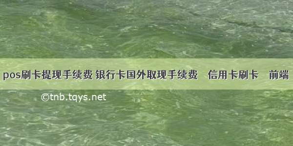 pos刷卡提现手续费 银行卡国外取现手续费 – 信用卡刷卡 – 前端