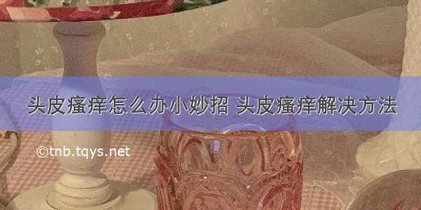 头皮瘙痒怎么办小妙招 头皮瘙痒解决方法