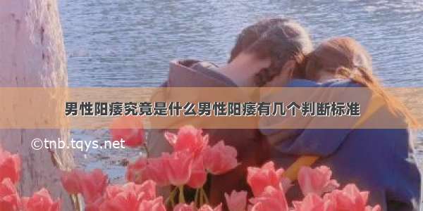 男性阳痿究竟是什么男性阳痿有几个判断标准