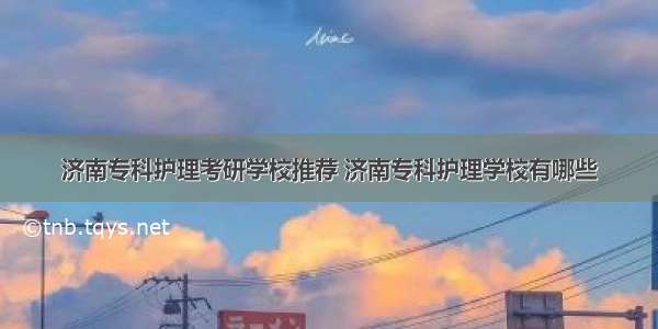 济南专科护理考研学校推荐 济南专科护理学校有哪些