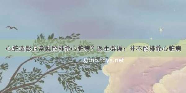 心脏造影正常就能排除心脏病？医生辟谣：并不能排除心脏病