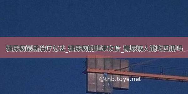 糖尿病最新治疗方法_糖尿病的健康饮食_糖尿病人能吃西瓜吗