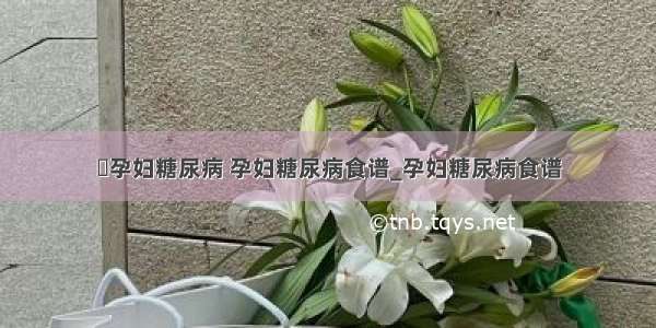 ​孕妇糖尿病 孕妇糖尿病食谱_孕妇糖尿病食谱